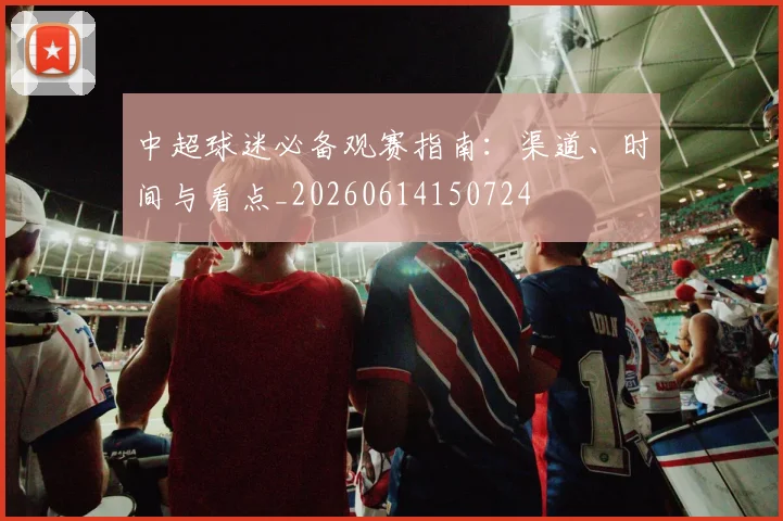 中超球迷必备观赛指南:渠道、时间与看点_20260614150724