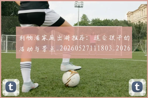 利物浦家庭出游推荐：适合孩子的活动与景点_20260527111803_20260718010227