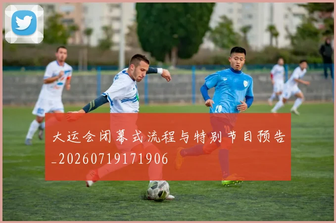 大运会闭幕式流程与特别节目预告_20260719171906