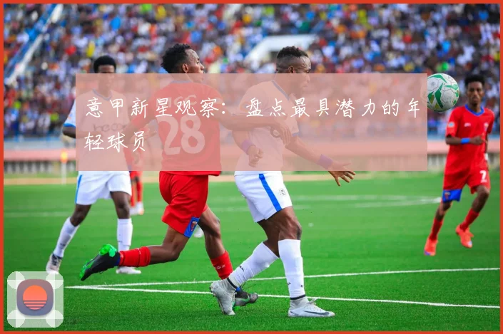 意甲新星观察:盘点最具潜力的年轻球员