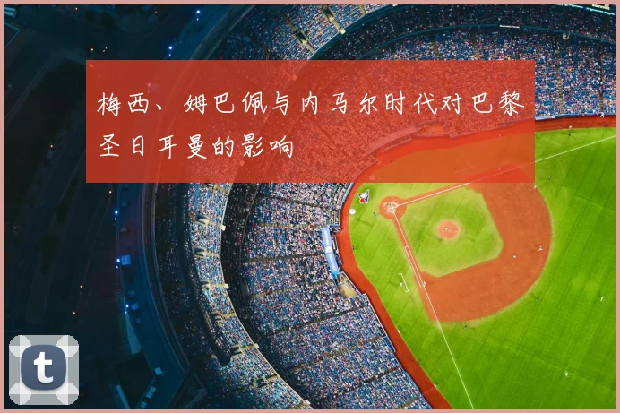 梅西、姆巴佩与内马尔时代对巴黎圣日耳曼的影响